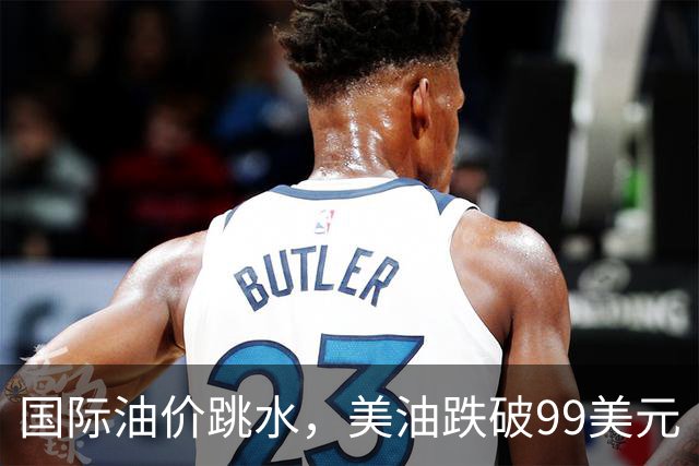 国际油价跳水，美油跌破99美元