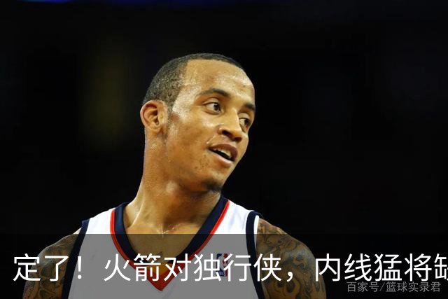 定了！火箭对独行侠，内线猛将缺阵！卡佩拉变第2中锋，边缘替补迎良机