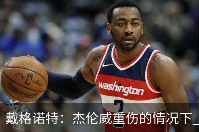 戴格诺特：杰伦威重伤的情况下 我们的当务之急是凝聚团队
