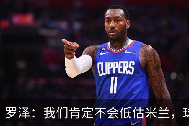 罗泽：我们肯定不会低估米兰，球队完全可以和任何强队抗衡