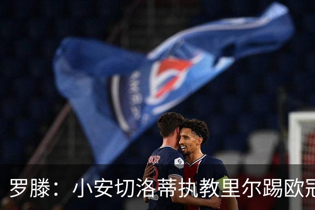罗滕：小安切洛蒂执教里尔踢欧冠太差，他在任是沾了父亲的光