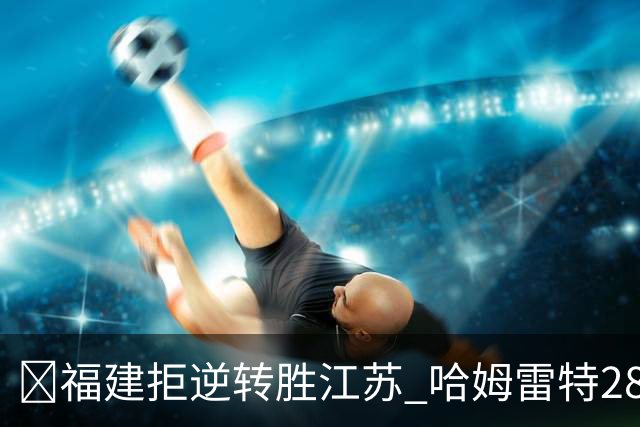 🏀福建拒逆转胜江苏 哈姆雷特28分 黎伊扬关键三分 庞峥麟18分