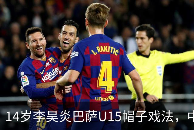 14岁李昊炎巴萨U15帽子戏法，中国足球留洋新希望
