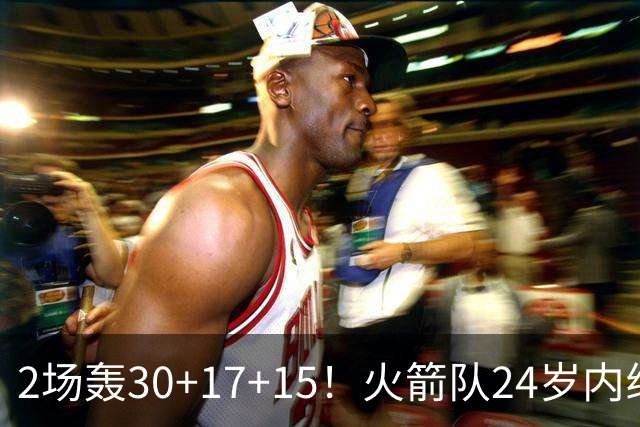 2场轰30+17+15！火箭队24岁内线继续进化，3600万年薪真香，斯通立功了